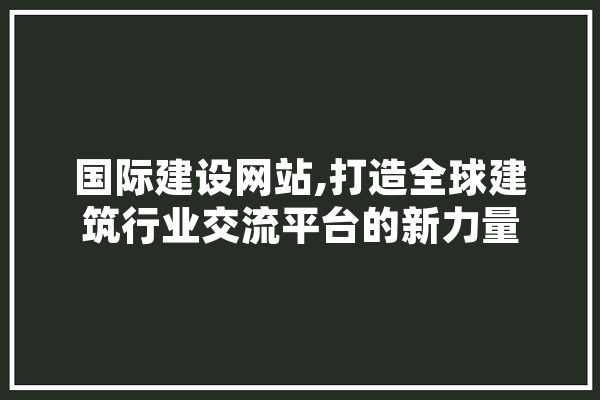 国际建设网站,打造全球建筑行业交流平台的新力量