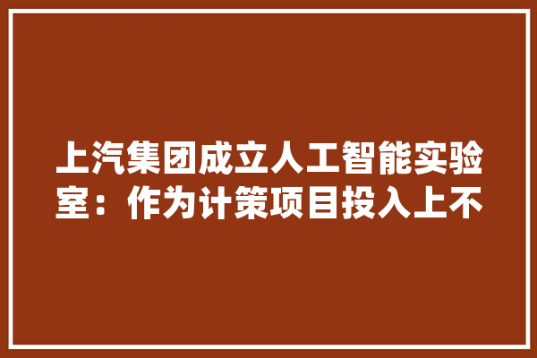 上汽集团成立人工智能实验室：作为计策项目投入上不封顶_人工智能_上汽
