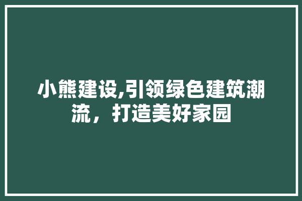 小熊建设,引领绿色建筑潮流，打造美好家园