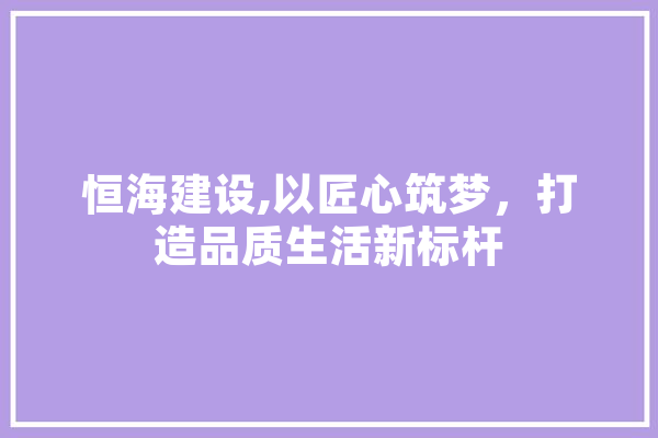 恒海建设,以匠心筑梦，打造品质生活新标杆
