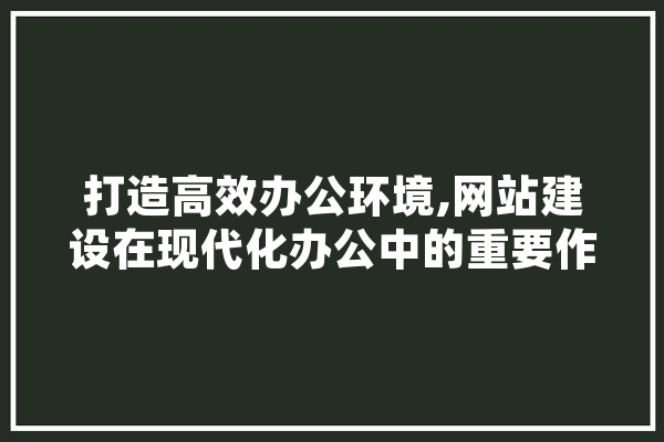 打造高效办公环境,网站建设在现代化办公中的重要作用