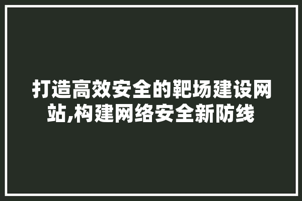 打造高效安全的靶场建设网站,构建网络安全新防线