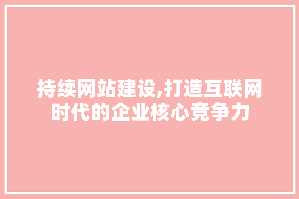 持续网站建设,打造互联网时代的企业核心竞争力
