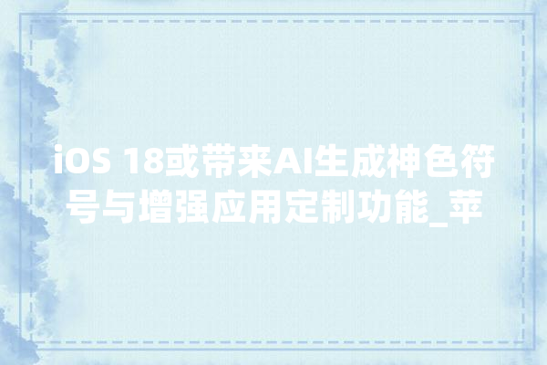 iOS 18或带来AI生成神色符号与增强应用定制功能_苹果_用户 AI简讯