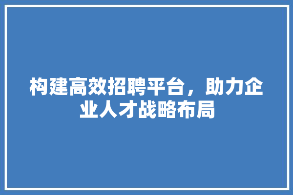 构建高效招聘平台，助力企业人才战略布局