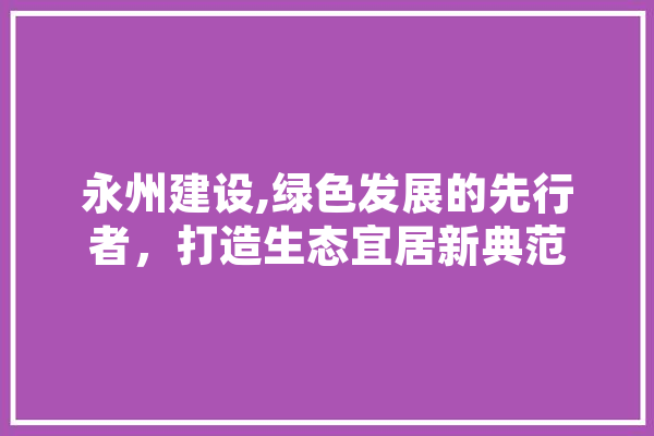 永州建设,绿色发展的先行者，打造生态宜居新典范