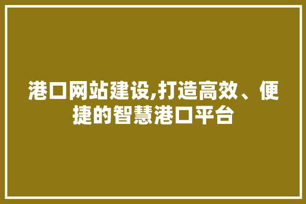 港口网站建设,打造高效、便捷的智慧港口平台