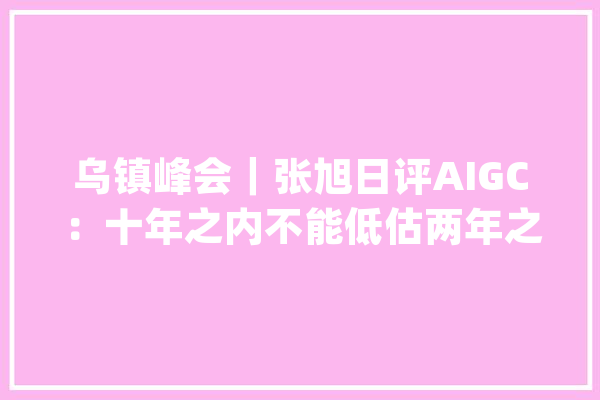 乌镇峰会｜张旭日评AIGC：十年之内不能低估两年之内不能高估_搜狐_互联网 AI快讯