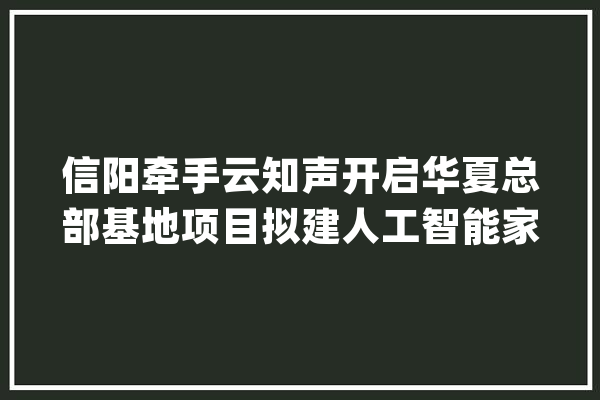 信阳牵手云知声开启华夏总部基地项目拟建人工智能家当园_信阳_家当