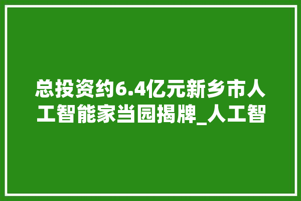总投资约6.4亿元新乡市人工智能家当园揭牌_人工智能_河南 智能写作