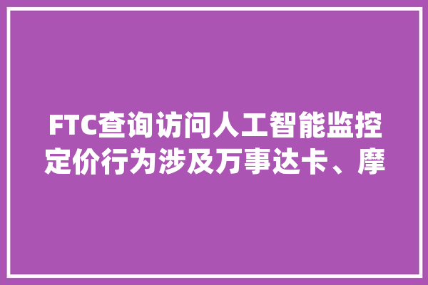 FTC查询访问人工智能监控定价行为涉及万事达卡、摩根大年夜通、麦肯锡_商业委员会_公司 智能助手