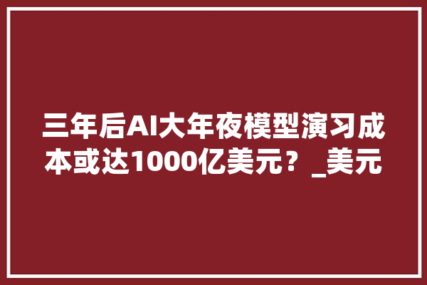 三年后AI大年夜模型演习成本或达1000亿美元？_美元_模子 科技快讯