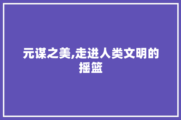 元谋之美,走进人类文明的摇篮