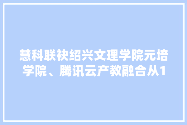 慧科联袂绍兴文理学院元培学院、腾讯云产教融合从1.0到2.0版本_学院_学生 智能问答