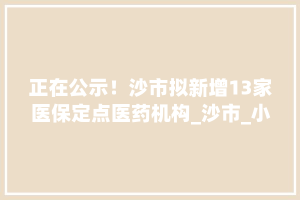 正在公示！沙市拟新增13家医保定点医药机构_沙市_小我账户 云服务