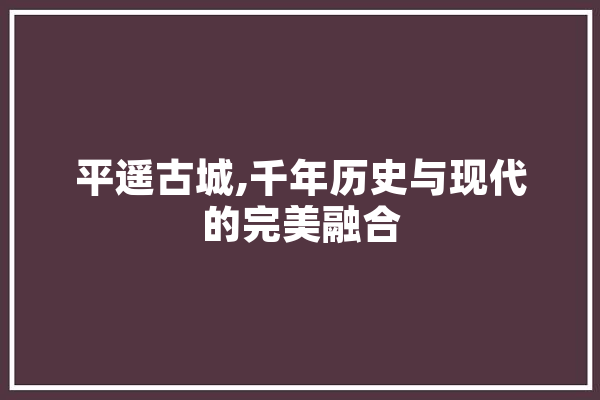 平遥古城,千年历史与现代的完美融合
