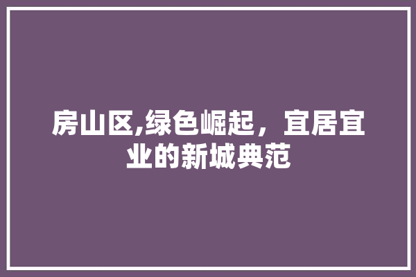 房山区,绿色崛起，宜居宜业的新城典范
