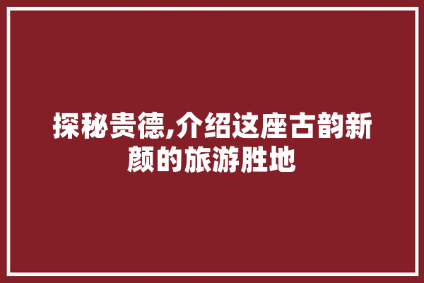 探秘贵德,介绍这座古韵新颜的旅游胜地
