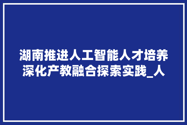湖南推进人工智能人才培养深化产教融合探索实践_人才造就_腾讯 AI快讯