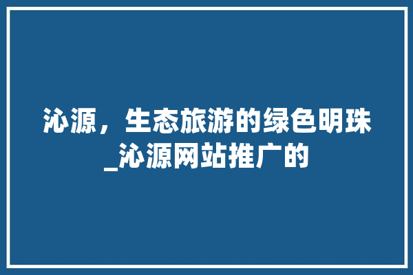 沁源，生态旅游的绿色明珠_沁源网站推广的