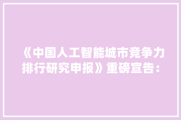 《中国人工智能城市竞争力排行研究申报》重磅宣告：北京、深圳、上海多项指标全国领先_人工智能_城市 计算机