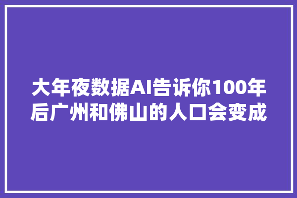 大年夜数据AI告诉你100年后广州和佛山的人口会变成这样子_佛山_广州 智能写作