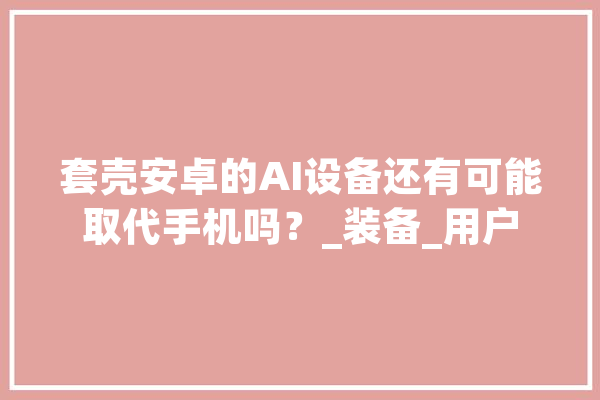 套壳安卓的AI设备还有可能取代手机吗？_装备_用户 绘影字幕