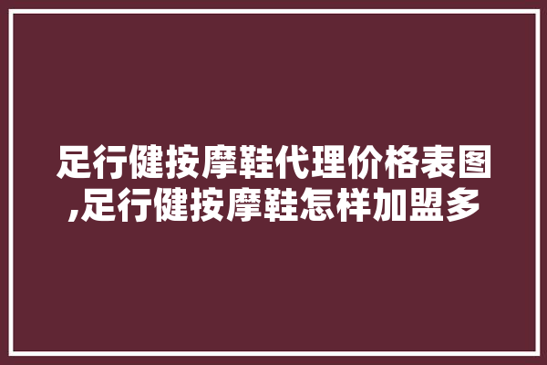 足行健按摩鞋代理价格表图,足行健按摩鞋怎样加盟多少钱