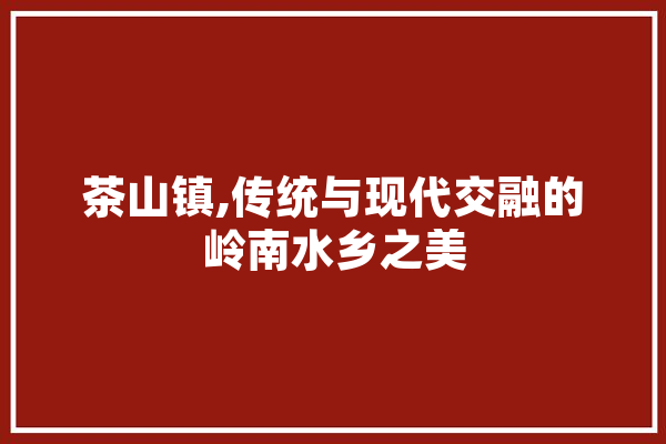 茶山镇,传统与现代交融的岭南水乡之美