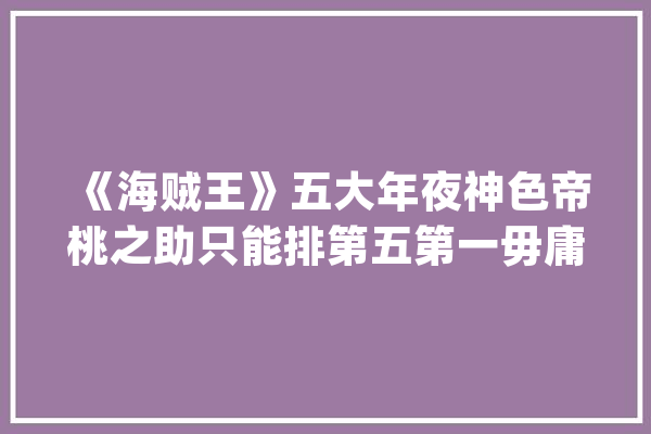 《海贼王》五大年夜神色帝桃之助只能排第五第一毋庸置疑_凯撒_脸色