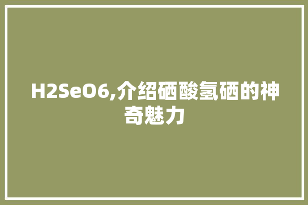 H2SeO6,介绍硒酸氢硒的神奇魅力