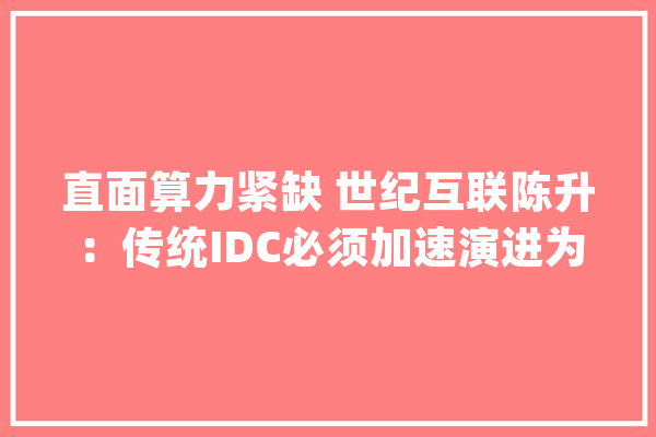 直面算力紧缺 世纪互联陈升：传统IDC必须加速演进为面向大年夜模型的AIDC_模子_人工智能 绘影字幕