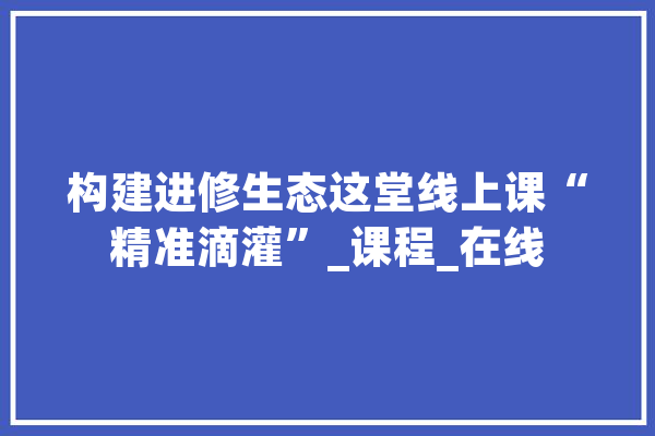 构建进修生态这堂线上课“精准滴灌”_课程_在线