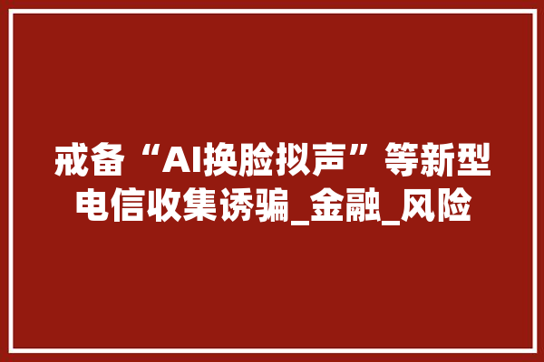 戒备“AI换脸拟声”等新型电信收集诱骗_金融_风险 云服务