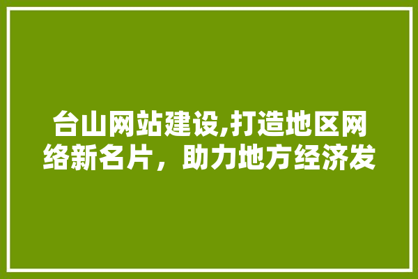台山网站建设,打造地区网络新名片，助力地方经济发展