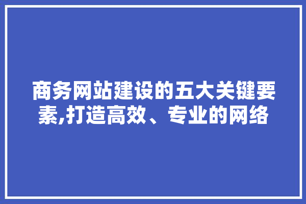 商务网站建设的五大关键要素,打造高效、专业的网络平台
