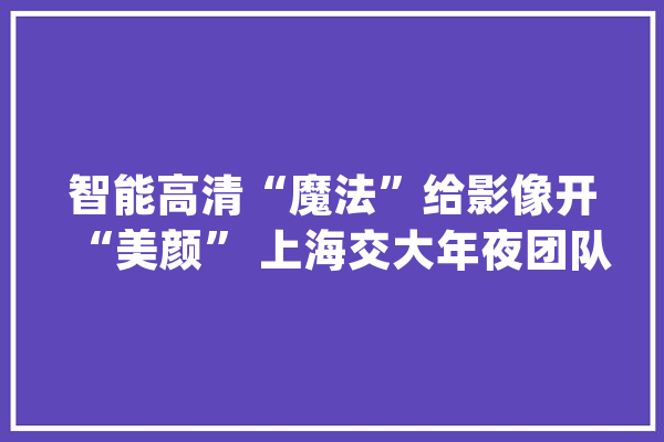 智能高清“魔法”给影像开“美颜” 上海交大年夜团队自立研发视频智能增强技能_视频_团队 AI简讯