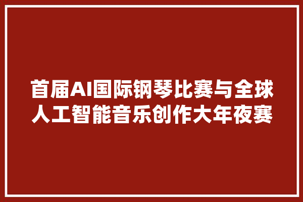 首届AI国际钢琴比赛与全球人工智能音乐创作大年夜赛启动_人工智能_作品