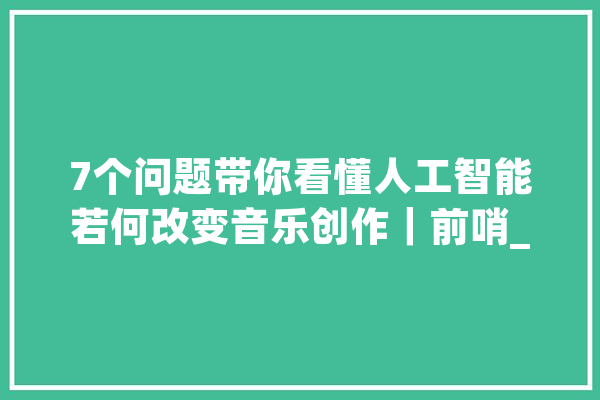 7个问题带你看懂人工智能若何改变音乐创作｜前哨_人工智能_音乐 计算机