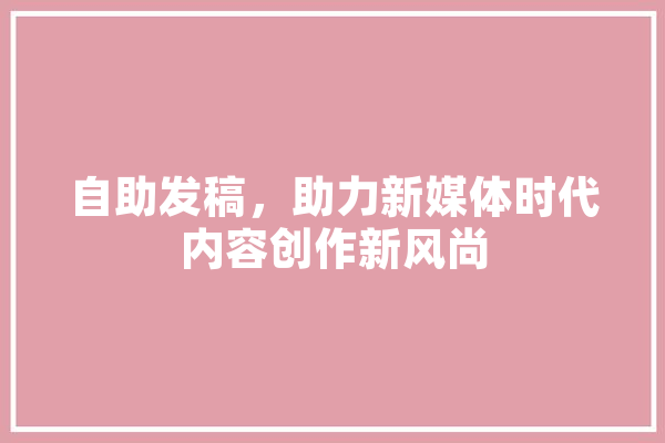 自助发稿，助力新媒体时代内容创作新风尚 AI快讯