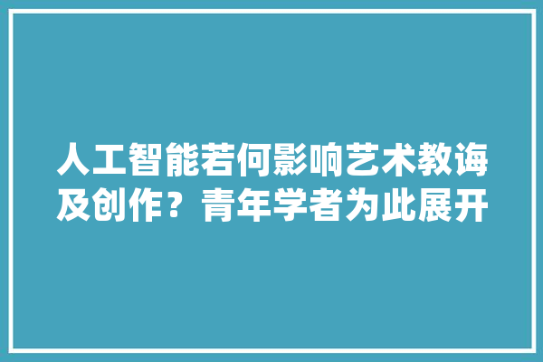 人工智能若何影响艺术教诲及创作？青年学者为此展开热议_人工智能_技巧 科技快讯