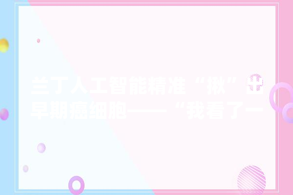 兰丁人工智能精准“揪”出早期癌细胞——“我看了一辈子肿瘤细胞还没有机械人看得准”_宫颈癌_病理 文字写作
