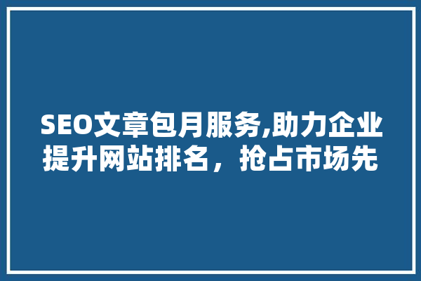 SEO文章包月服务,助力企业提升网站排名，抢占市场先机 智能助手