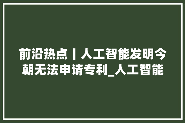 前沿热点丨人工智能发明今朝无法申请专利_人工智能_专利