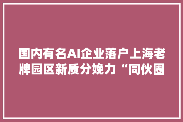 国内有名AI企业落户上海老牌园区新质分娩力“同伙圈”再添新军_人工智能_范式