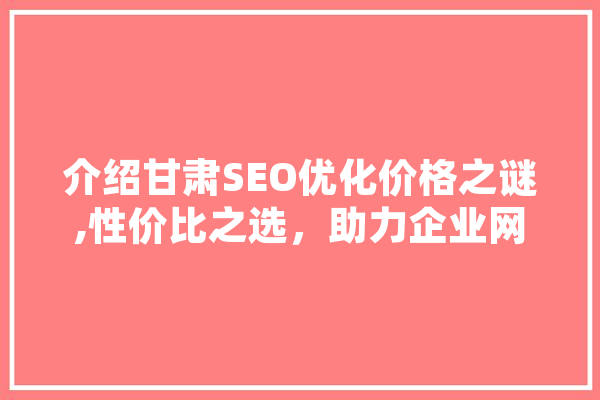 介绍甘肃SEO优化价格之谜,性价比之选，助力企业网络营销腾飞
