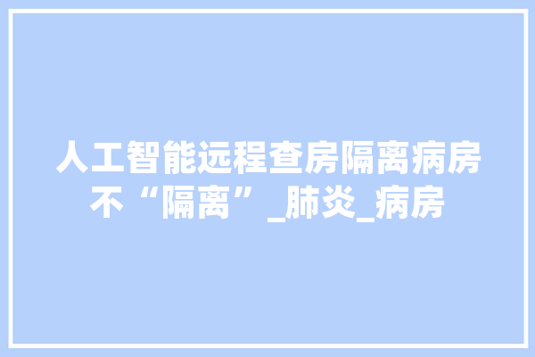 人工智能远程查房隔离病房不“隔离”_肺炎_病房