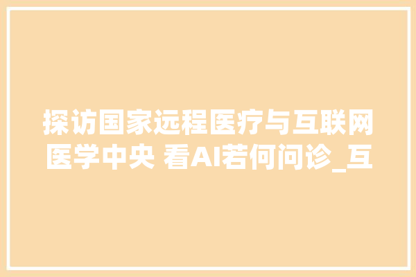 探访国家远程医疗与互联网医学中央 看AI若何问诊_互联网_人工智能 智能问答
