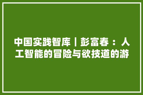 中国实践智库｜彭富春 ：人工智能的冒险与欲技道的游戏_人工智能_人类