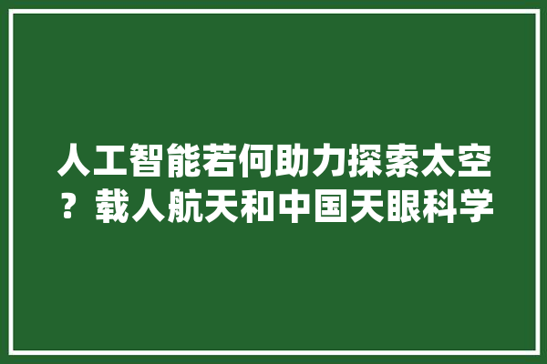 人工智能若何助力探索太空？载人航天和中国天眼科学家这样说_人工智能_千里镜 AI快讯
